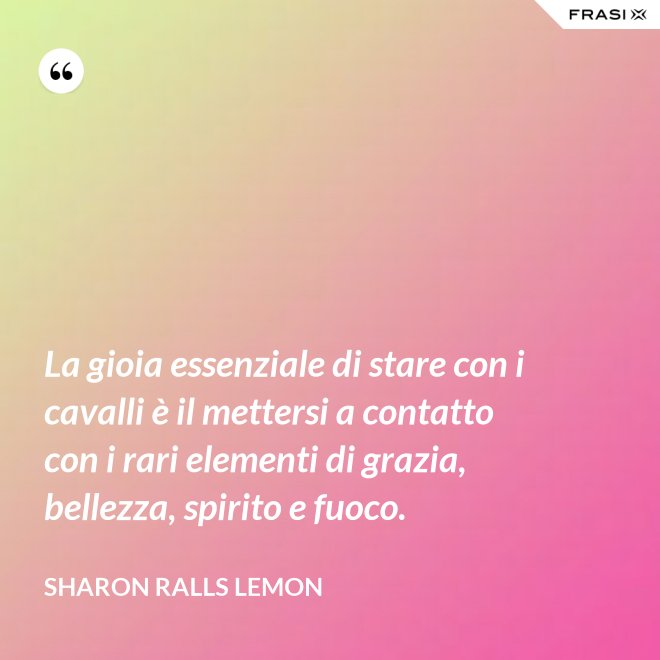 La gioia essenziale di stare con i cavalli è il mettersi a contatto con i rari elementi di grazia, bellezza, spirito e fuoco. - Sharon Ralls Lemon