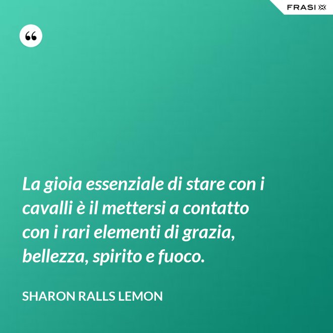 La gioia essenziale di stare con i cavalli è il mettersi a contatto con i rari elementi di grazia, bellezza, spirito e fuoco. - Sharon Ralls Lemon