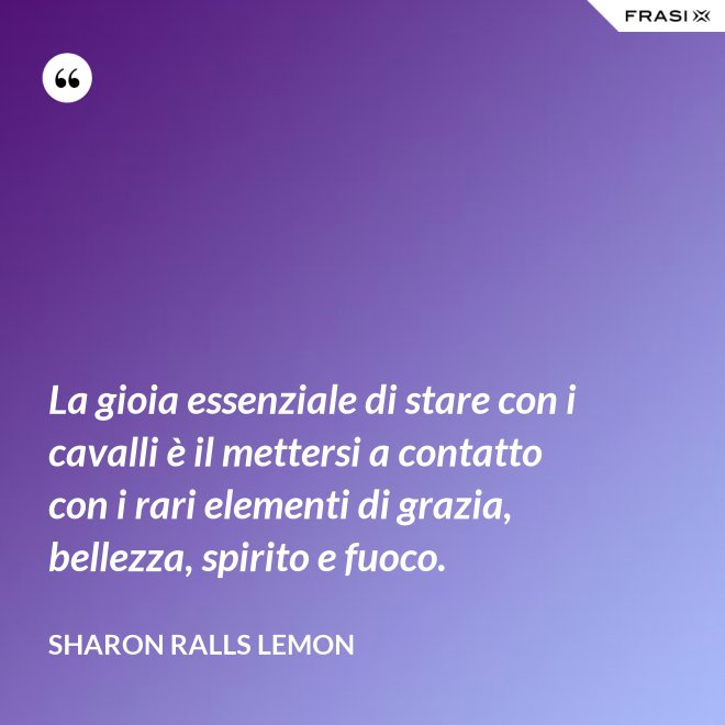 La gioia essenziale di stare con i cavalli è il mettersi a contatto con i rari elementi di grazia, bellezza, spirito e fuoco. - Sharon Ralls Lemon
