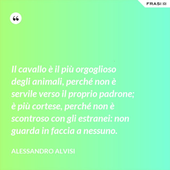 Il cavallo è il più orgoglioso degli animali, perché non è servile verso il proprio padrone; è più cortese, perché non è scontroso con gli estranei: non guarda in faccia a nessuno. - Alessandro Alvisi