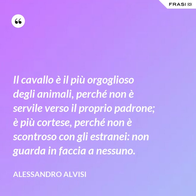 Il cavallo è il più orgoglioso degli animali, perché non è servile verso il proprio padrone; è più cortese, perché non è scontroso con gli estranei: non guarda in faccia a nessuno. - Alessandro Alvisi