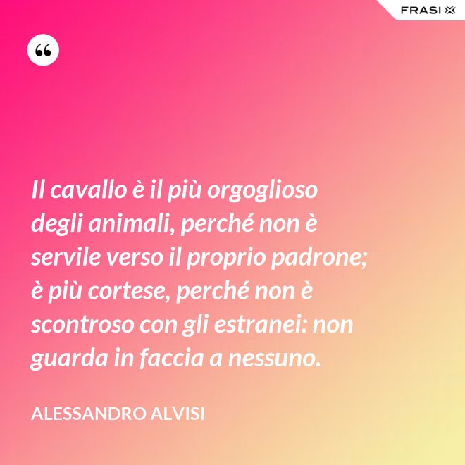 Il cavallo è il più orgoglioso degli animali, perché non è servile verso il proprio padrone; è più cortese, perché non è scontroso con gli estranei: non guarda in faccia a nessuno. - Alessandro Alvisi