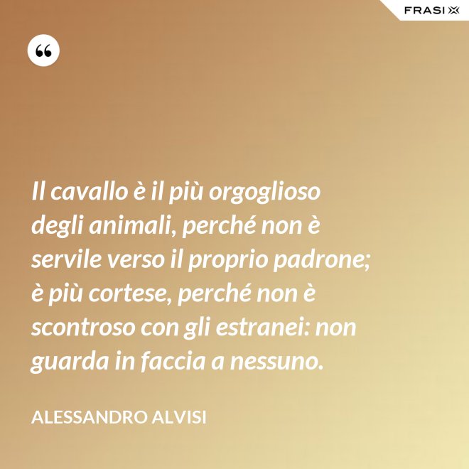 Il cavallo è il più orgoglioso degli animali, perché non è servile verso il proprio padrone; è più cortese, perché non è scontroso con gli estranei: non guarda in faccia a nessuno. - Alessandro Alvisi
