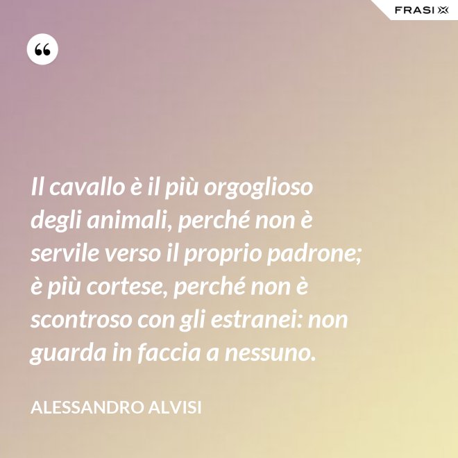 Il cavallo è il più orgoglioso degli animali, perché non è servile verso il proprio padrone; è più cortese, perché non è scontroso con gli estranei: non guarda in faccia a nessuno. - Alessandro Alvisi