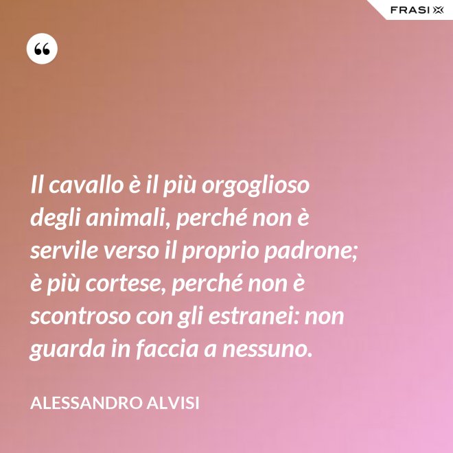 Il cavallo è il più orgoglioso degli animali, perché non è servile verso il proprio padrone; è più cortese, perché non è scontroso con gli estranei: non guarda in faccia a nessuno. - Alessandro Alvisi