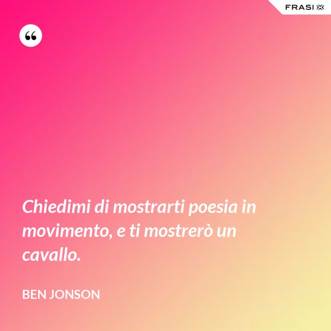 Chiedimi di mostrarti poesia in movimento, e ti mostrerò un cavallo. - Ben Jonson