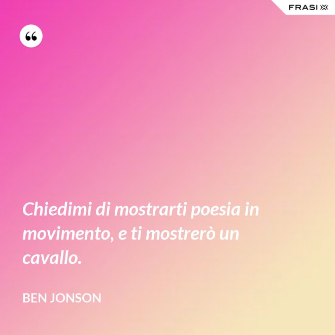 Chiedimi di mostrarti poesia in movimento, e ti mostrerò un cavallo. - Ben Jonson