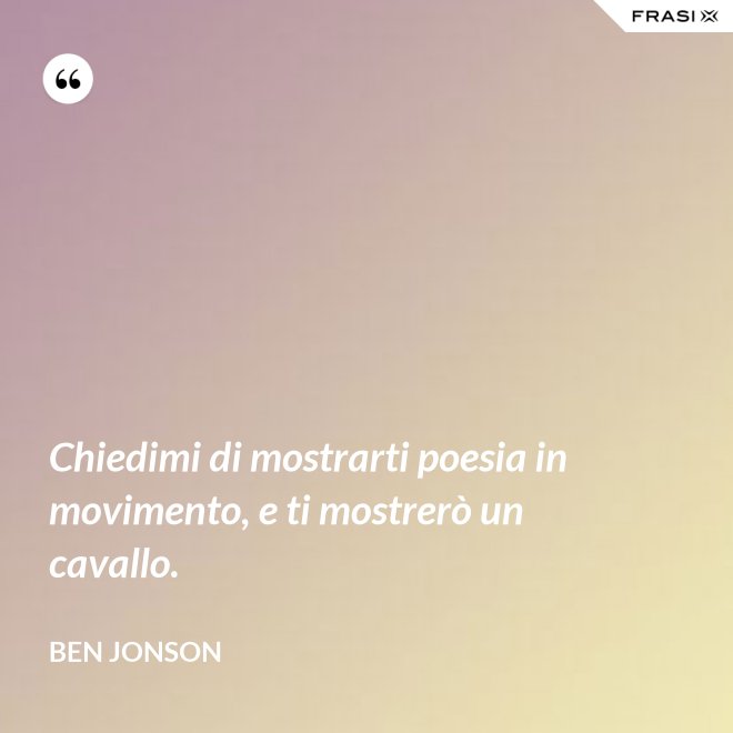Chiedimi di mostrarti poesia in movimento, e ti mostrerò un cavallo. - Ben Jonson