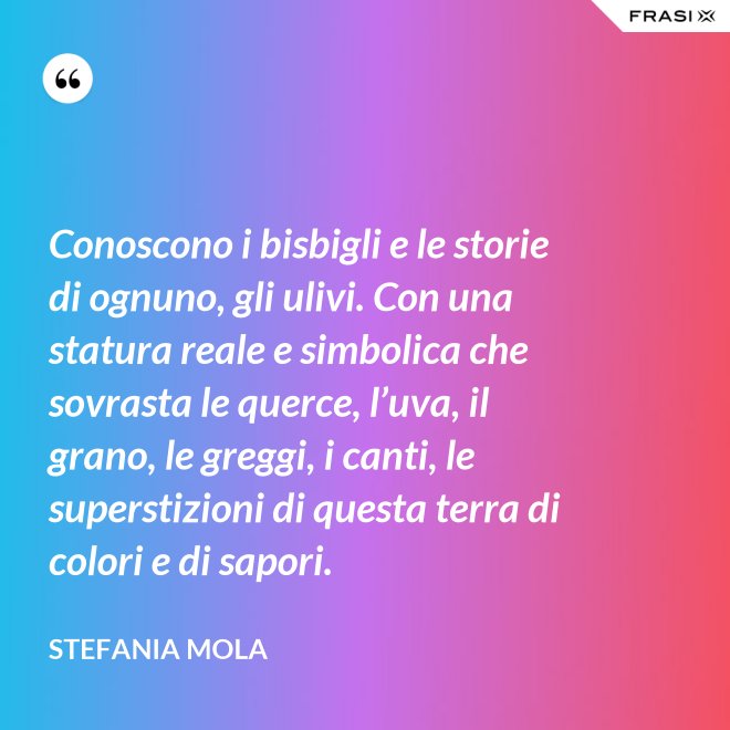 Conoscono i bisbigli e le storie di ognuno, gli ulivi. Con una statura reale e simbolica che sovrasta le querce, l’uva, il grano, le greggi, i canti, le superstizioni di questa terra di colori e di sapori. - Stefania Mola