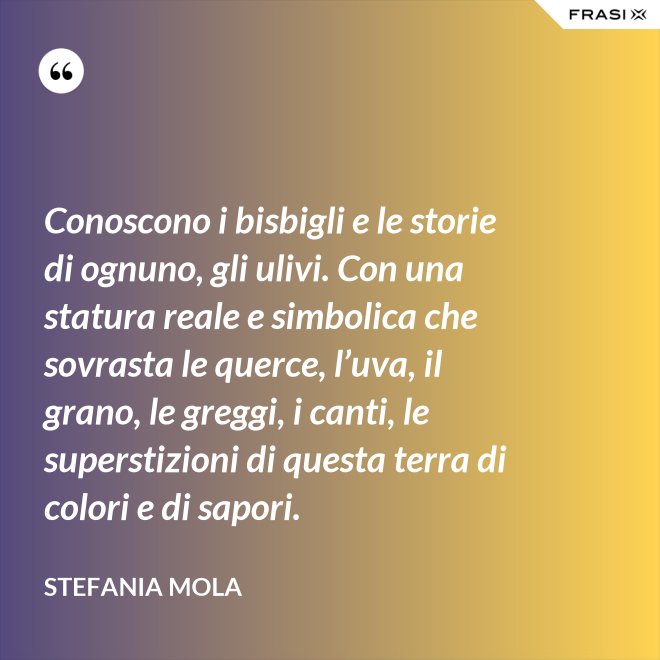Conoscono i bisbigli e le storie di ognuno, gli ulivi. Con una statura reale e simbolica che sovrasta le querce, l’uva, il grano, le greggi, i canti, le superstizioni di questa terra di colori e di sapori. - Stefania Mola