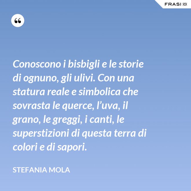 Conoscono i bisbigli e le storie di ognuno, gli ulivi. Con una statura reale e simbolica che sovrasta le querce, l’uva, il grano, le greggi, i canti, le superstizioni di questa terra di colori e di sapori. - Stefania Mola