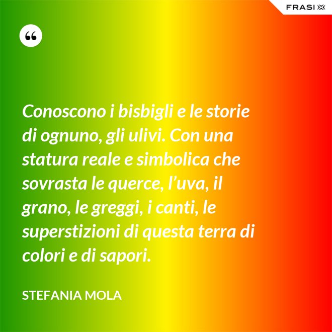 Conoscono i bisbigli e le storie di ognuno, gli ulivi. Con una statura reale e simbolica che sovrasta le querce, l’uva, il grano, le greggi, i canti, le superstizioni di questa terra di colori e di sapori. - Stefania Mola