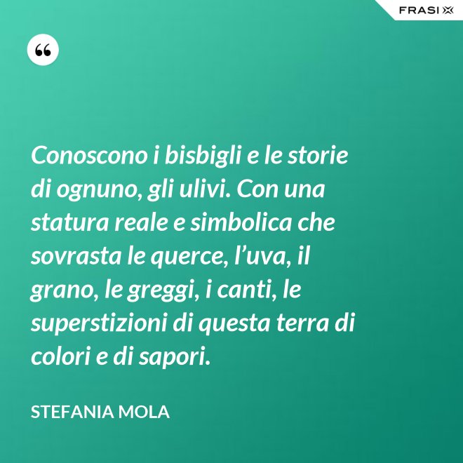 Conoscono i bisbigli e le storie di ognuno, gli ulivi. Con una statura reale e simbolica che sovrasta le querce, l’uva, il grano, le greggi, i canti, le superstizioni di questa terra di colori e di sapori. - Stefania Mola