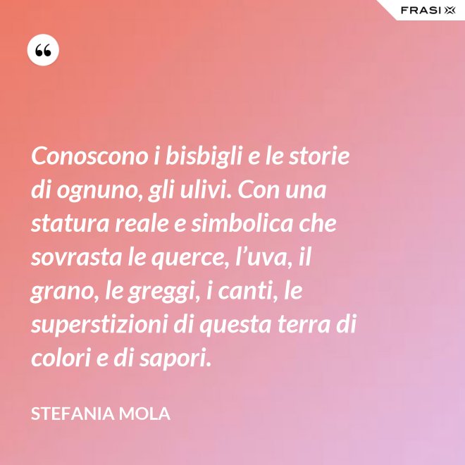 Conoscono i bisbigli e le storie di ognuno, gli ulivi. Con una statura reale e simbolica che sovrasta le querce, l’uva, il grano, le greggi, i canti, le superstizioni di questa terra di colori e di sapori. - Stefania Mola