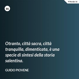 Otranto, città sacra, città tranquilla, dimenticata, è una specie di sintesi della storia salentina. - Guido Piovene