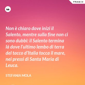 Non è chiaro dove inizi il Salento, mentre sulla fine non ci sono dubbi: il Salento termina là dove l’ultimo lembo di terra del tacco d’Italia tocca il mare, nei pressi di Santa Maria di Leuca. - Stefania Mola
