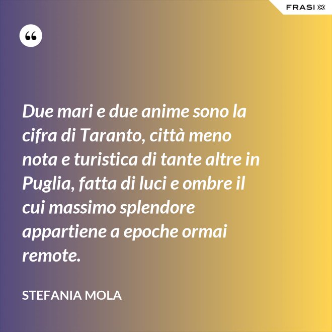 Due mari e due anime sono la cifra di Taranto, città meno nota e turistica di tante altre in Puglia, fatta di luci e ombre il cui massimo splendore appartiene a epoche ormai remote. - Stefania Mola