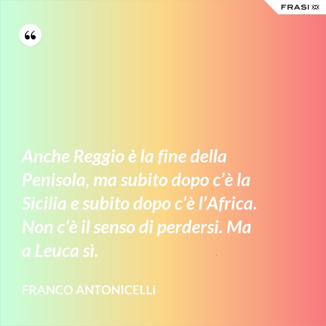 Anche Reggio è la fine della Penisola, ma subito dopo c’è la Sicilia e subito dopo c’è l’Africa. Non c’è il senso di perdersi. Ma a Leuca sì. - Franco Antonicelli