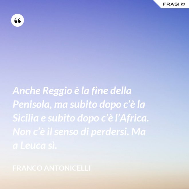 Anche Reggio è la fine della Penisola, ma subito dopo c’è la Sicilia e subito dopo c’è l’Africa. Non c’è il senso di perdersi. Ma a Leuca sì. - Franco Antonicelli