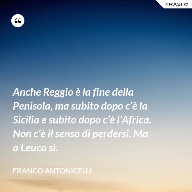 Anche Reggio è la fine della Penisola, ma subito dopo c’è la Sicilia e subito dopo c’è l’Africa. Non c’è il senso di perdersi. Ma a Leuca sì. - Franco Antonicelli
