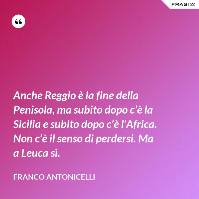 Anche Reggio è la fine della Penisola, ma subito dopo c’è la Sicilia e subito dopo c’è l’Africa. Non c’è il senso di perdersi. Ma a Leuca sì. - Franco Antonicelli