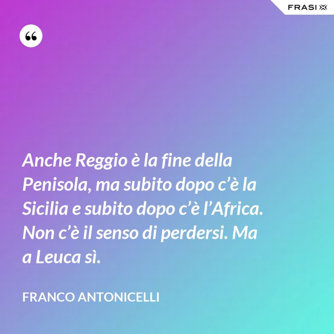 Anche Reggio è la fine della Penisola, ma subito dopo c’è la Sicilia e subito dopo c’è l’Africa. Non c’è il senso di perdersi. Ma a Leuca sì. - Franco Antonicelli