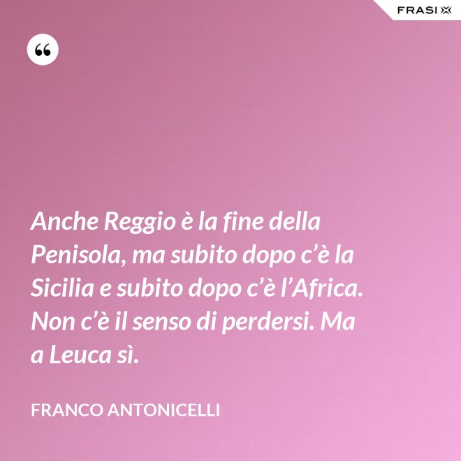 Anche Reggio è la fine della Penisola, ma subito dopo c’è la Sicilia e subito dopo c’è l’Africa. Non c’è il senso di perdersi. Ma a Leuca sì. - Franco Antonicelli