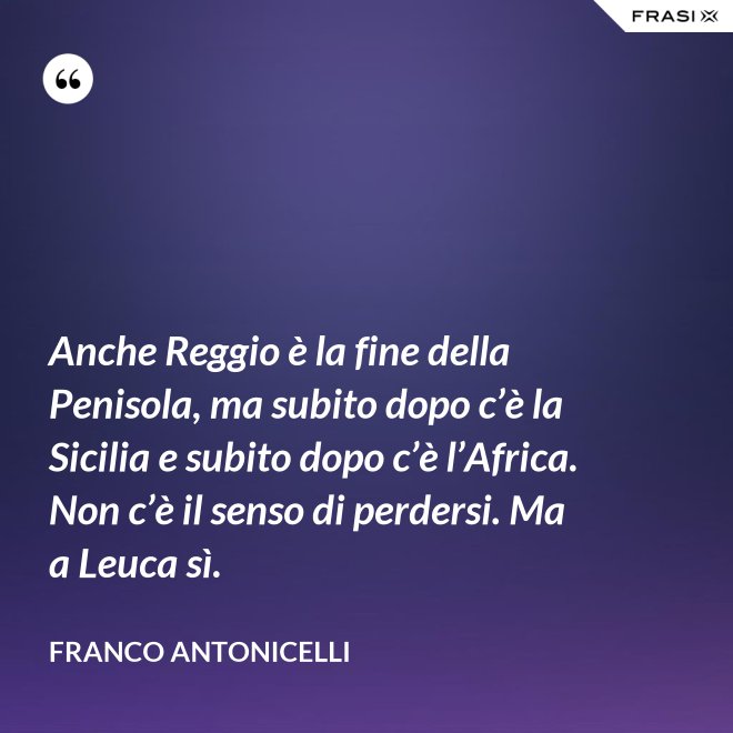 Anche Reggio è la fine della Penisola, ma subito dopo c’è la Sicilia e subito dopo c’è l’Africa. Non c’è il senso di perdersi. Ma a Leuca sì. - Franco Antonicelli