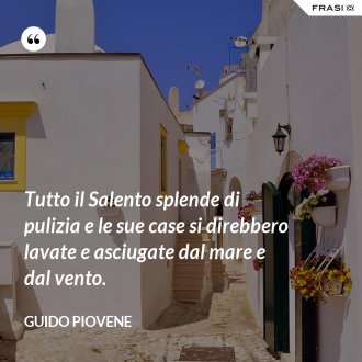 Tutto il Salento splende di pulizia e le sue case si direbbero lavate e asciugate dal mare e dal vento. - Guido Piovene