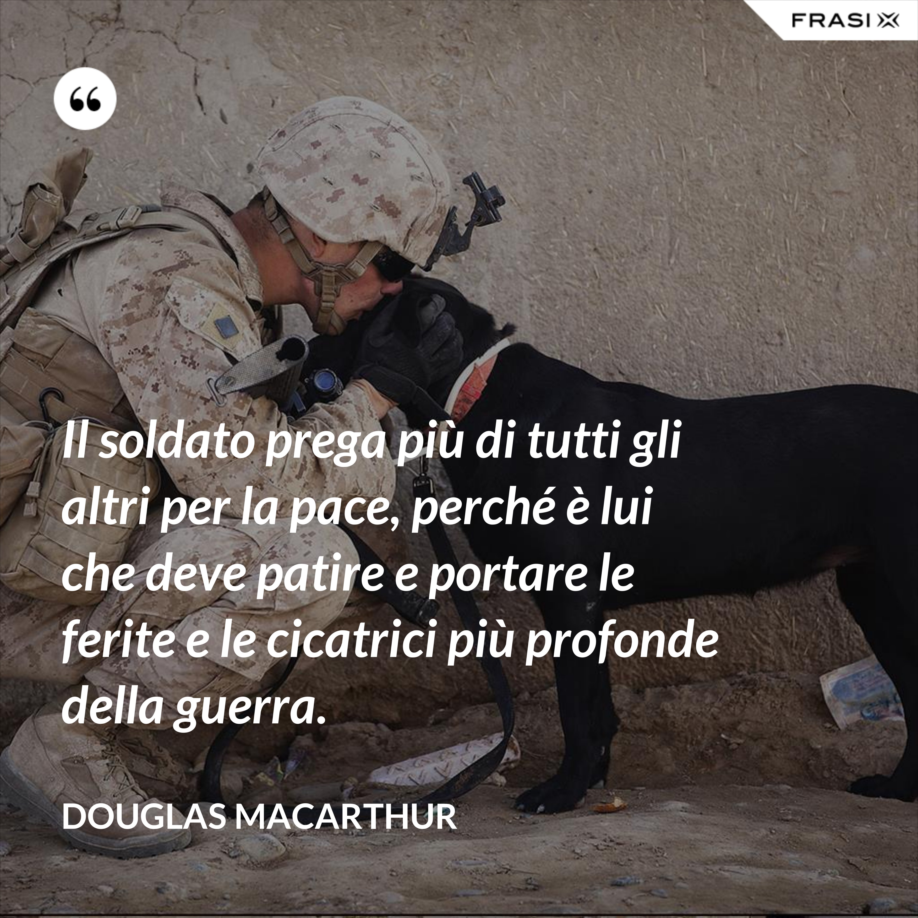 Il soldato prega più di tutti gli altri per la pace, perché è lui che deve patire e portare le ferite e le cicatrici più profonde della guerra. - Douglas Macarthur