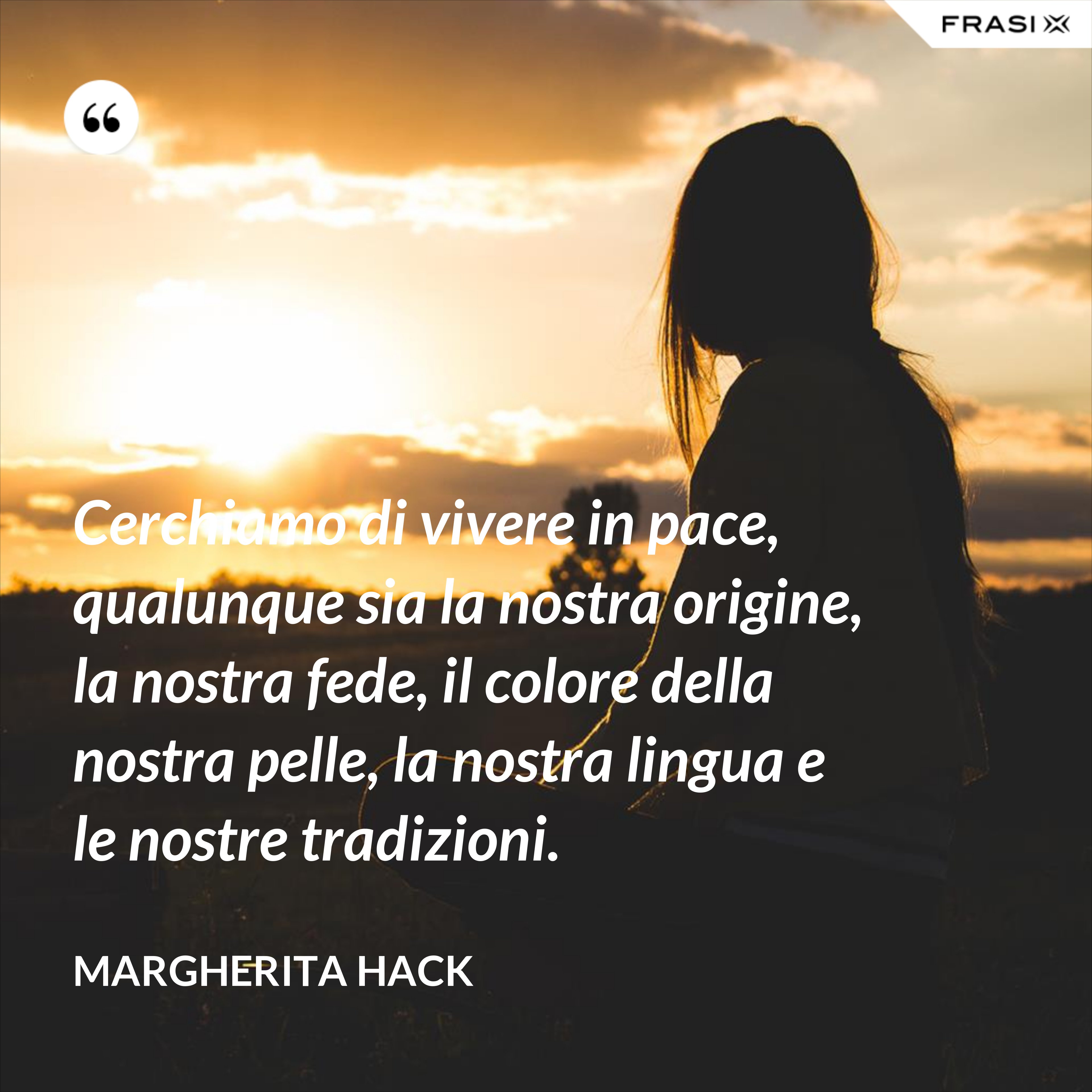 Cerchiamo di vivere in pace, qualunque sia la nostra origine, la nostra fede, il colore della nostra pelle, la nostra lingua e le nostre tradizioni. - Margherita Hack