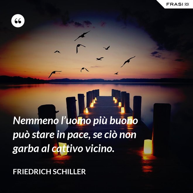 Nemmeno l’uomo più buono può stare in pace, se ciò non garba al cattivo vicino. - Friedrich Schiller