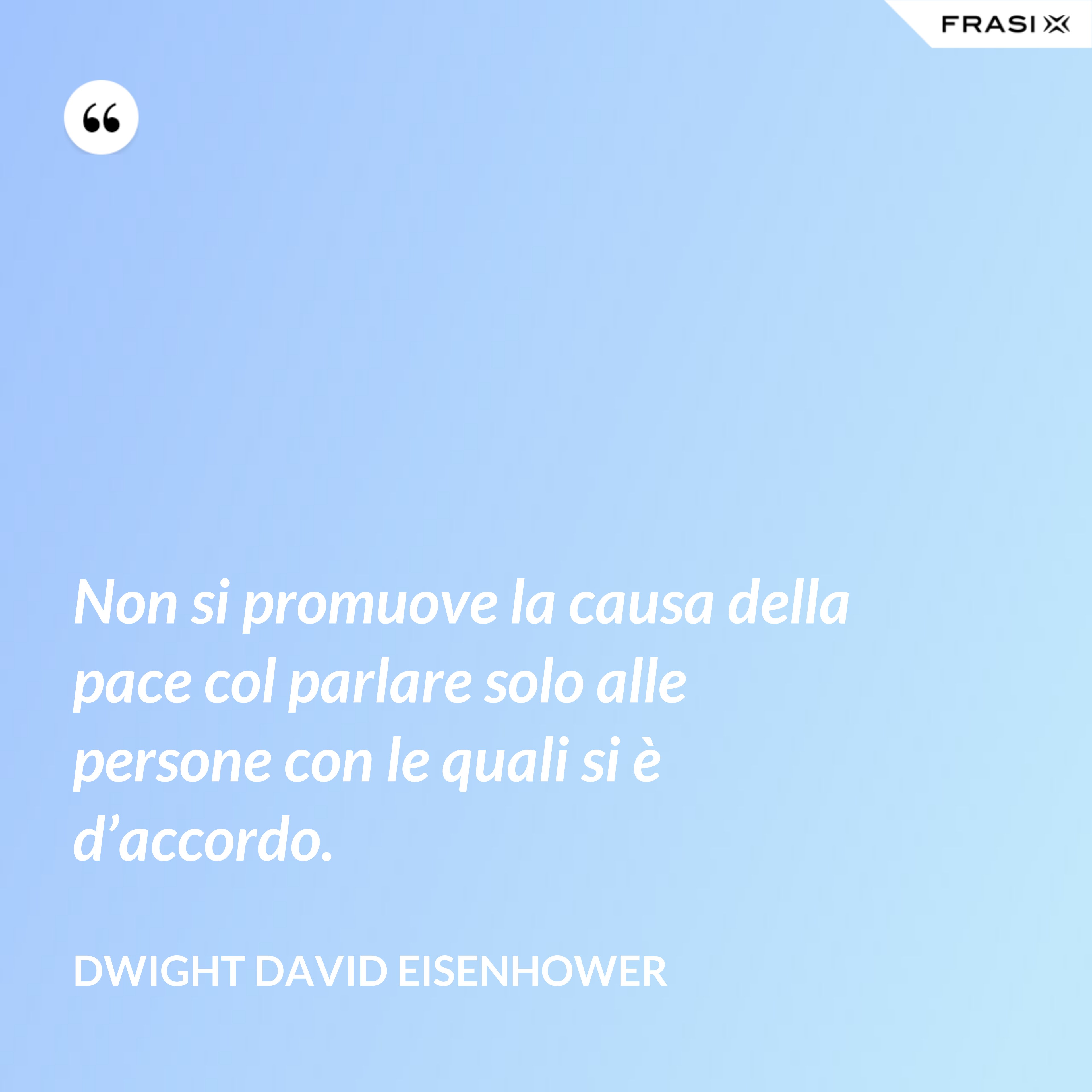 Non si promuove la causa della pace col parlare solo alle persone con le quali si è d’accordo. - Dwight David Eisenhower