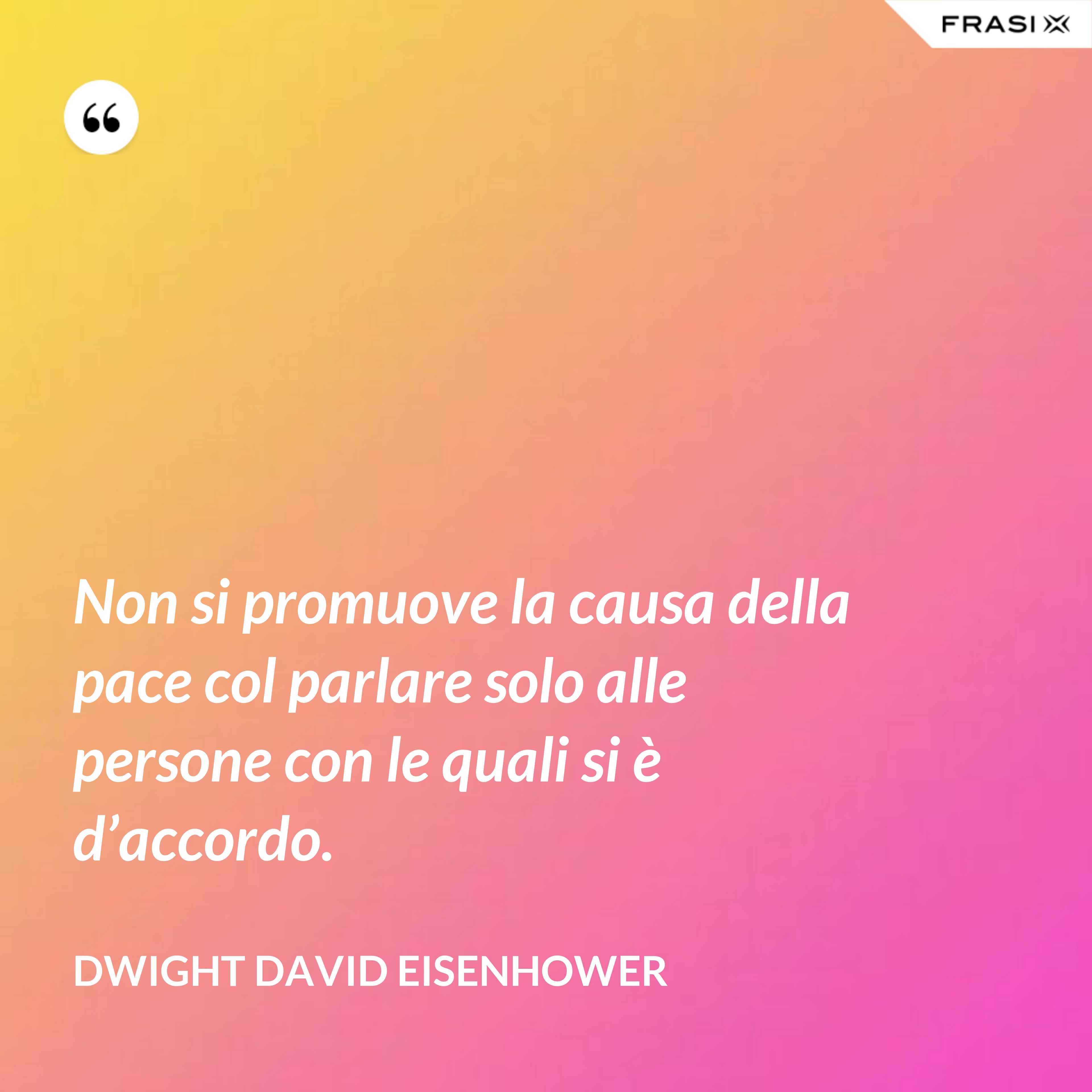 Non si promuove la causa della pace col parlare solo alle persone con le quali si è d’accordo. - Dwight David Eisenhower