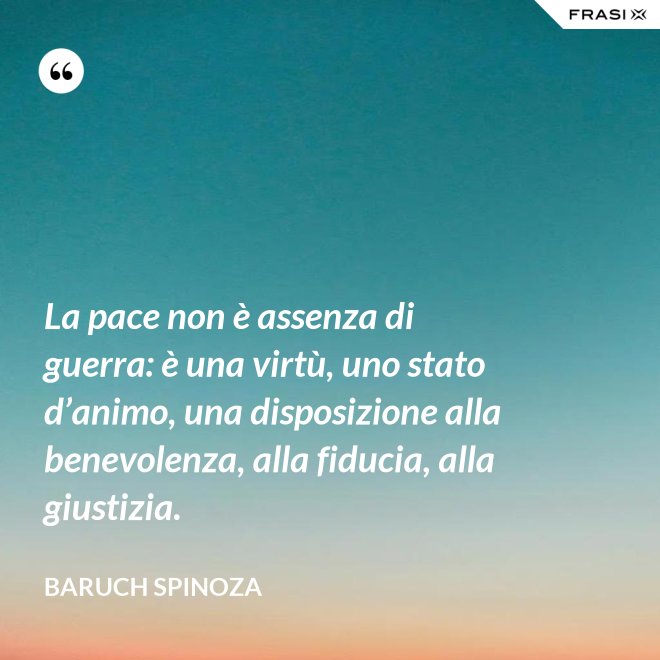 La pace non è assenza di guerra: è una virtù, uno stato d’animo, una disposizione alla benevolenza, alla fiducia, alla giustizia. - Baruch Spinoza