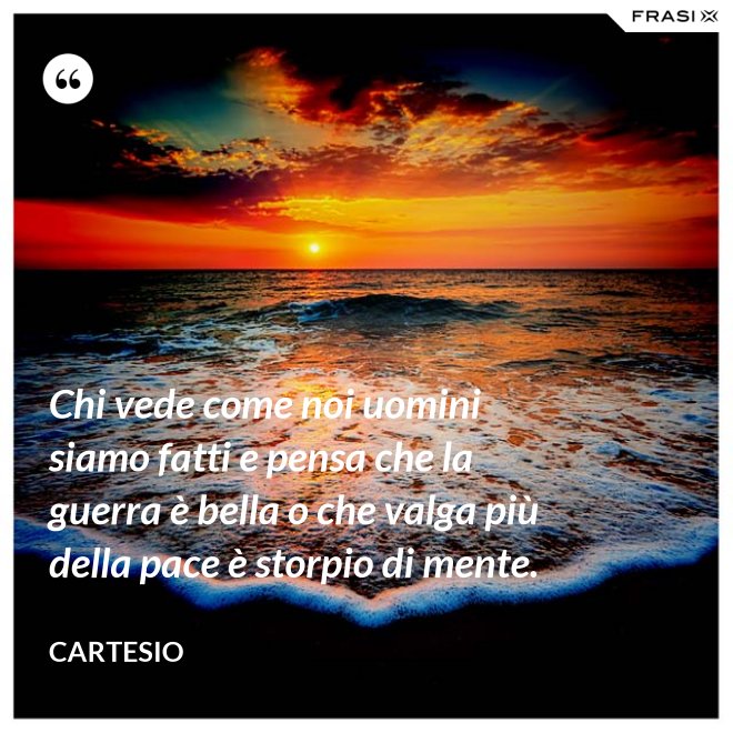 Chi vede come noi uomini siamo fatti e pensa che la guerra è bella o che valga più della pace è storpio di mente. - Cartesio
