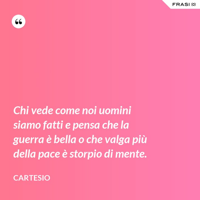 Chi vede come noi uomini siamo fatti e pensa che la guerra è bella o che valga più della pace è storpio di mente. - Cartesio