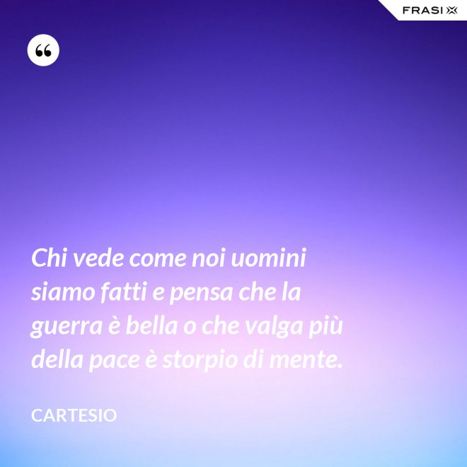 Chi vede come noi uomini siamo fatti e pensa che la guerra è bella o che valga più della pace è storpio di mente. - Cartesio