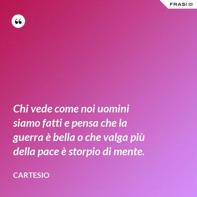 Chi vede come noi uomini siamo fatti e pensa che la guerra è bella o che valga più della pace è storpio di mente. - Cartesio