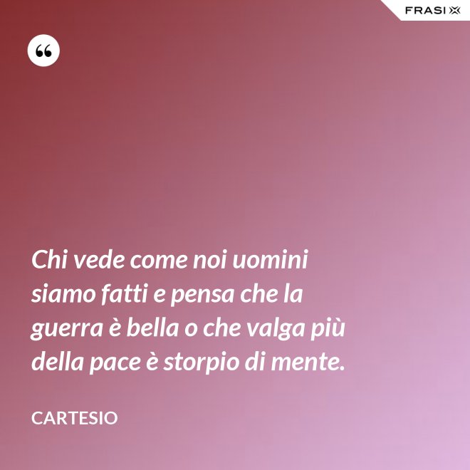 Chi vede come noi uomini siamo fatti e pensa che la guerra è bella o che valga più della pace è storpio di mente. - Cartesio