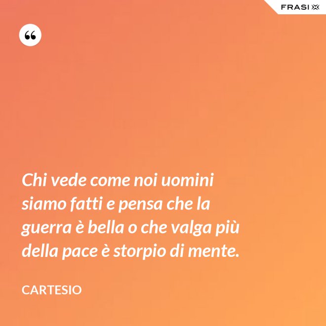 Chi vede come noi uomini siamo fatti e pensa che la guerra è bella o che valga più della pace è storpio di mente. - Cartesio