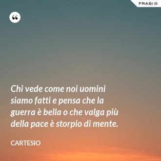 Chi vede come noi uomini siamo fatti e pensa che la guerra è bella o che valga più della pace è storpio di mente. - Cartesio