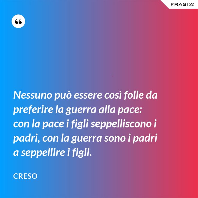 Nessuno può essere così folle da preferire la guerra alla pace: con la pace i figli seppelliscono i padri, con la guerra sono i padri a seppellire i figli. - Creso
