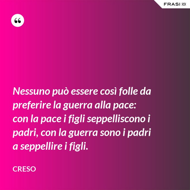 Nessuno può essere così folle da preferire la guerra alla pace: con la pace i figli seppelliscono i padri, con la guerra sono i padri a seppellire i figli. - Creso