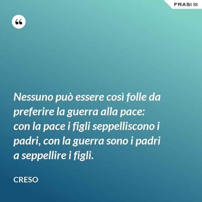 Nessuno può essere così folle da preferire la guerra alla pace: con la pace i figli seppelliscono i padri, con la guerra sono i padri a seppellire i figli. - Creso