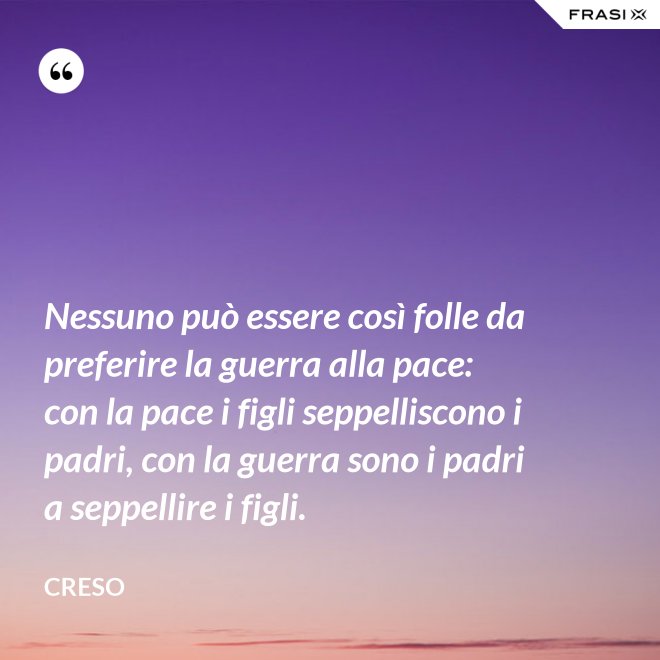 Nessuno può essere così folle da preferire la guerra alla pace: con la pace i figli seppelliscono i padri, con la guerra sono i padri a seppellire i figli. - Creso