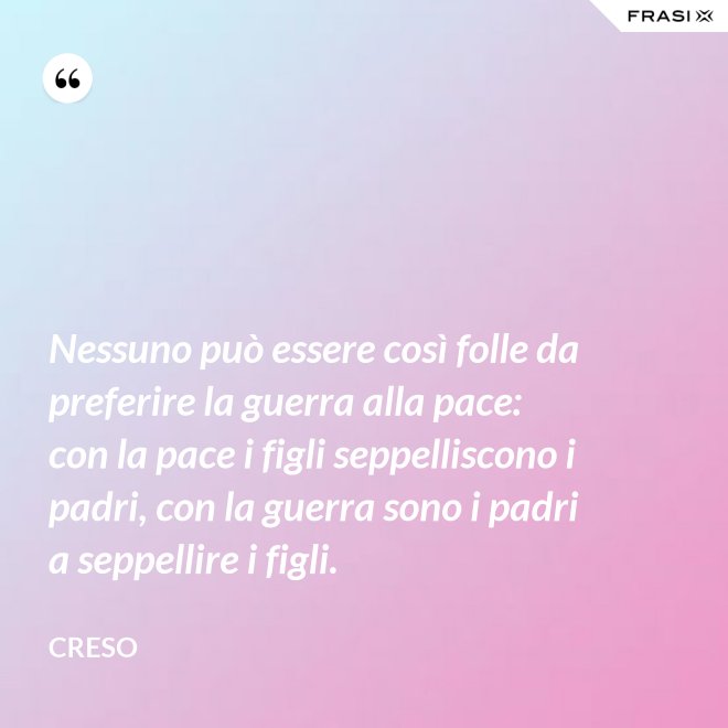 Nessuno può essere così folle da preferire la guerra alla pace: con la pace i figli seppelliscono i padri, con la guerra sono i padri a seppellire i figli. - Creso