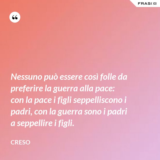 Nessuno può essere così folle da preferire la guerra alla pace: con la pace i figli seppelliscono i padri, con la guerra sono i padri a seppellire i figli. - Creso