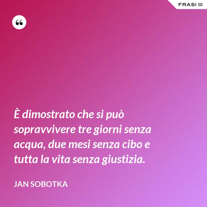 È dimostrato che si può sopravvivere tre giorni senza acqua, due mesi senza cibo e tutta la vita senza giustizia. - Jan Sobotka