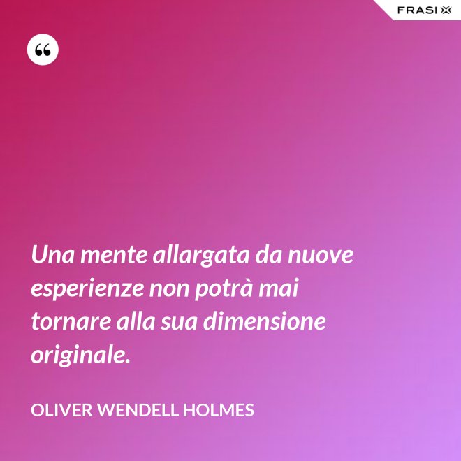 Una mente allargata da nuove esperienze non potrà mai tornare alla sua dimensione originale. - Oliver Wendell Holmes